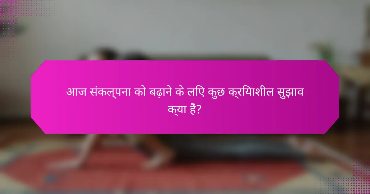 आज संकल्पना को बढ़ाने के लिए कुछ क्रियाशील सुझाव क्या हैं?