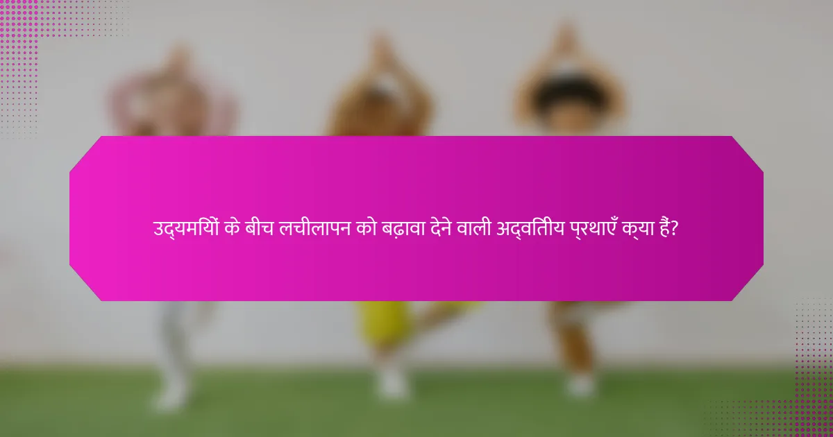 उद्यमियों के बीच लचीलापन को बढ़ावा देने वाली अद्वितीय प्रथाएँ क्या हैं?